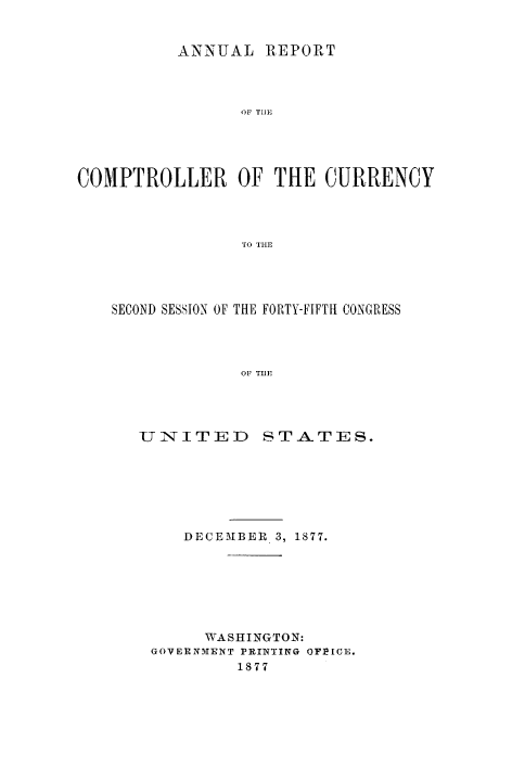 handle is hein.usfed/arepcc0015 and id is 1 raw text is: ANNUAL REPORT
OF TIlE
COMPTROLLER OF THE CURRENCY
TO THE

SECOND SESSION OF THE FORTY-FIFTH CONGRESS
OF TIlE

U IN ITE ID

ST.A. TES.

DECEMBER 3, 1877.
WASHINGTON:
GOVERNMENT PRINTING OFPICE.
1877


