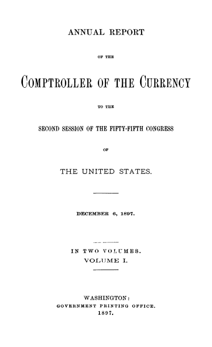 handle is hein.usfed/arepcc0035 and id is 1 raw text is: ANNUAL REPORT
OF THE
COMPTROLLER OF THE CURRENCY
TO THE

SECOND SESSION OF THE FIFTY-FIFTH CONGRESS
OF
THE UNITED        STATES.

DECEMBER 6, 1897.
IN TWO VOLUMES.
VOLUlME I.
WASHINGTON:
GOVERNMENT PRINTING OFFICE.
1897.


