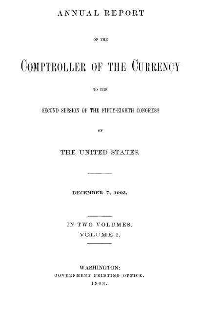 handle is hein.usfed/arepcc0041 and id is 1 raw text is: ANNUAL REPORT

OF THE
C0MPTROLLER OF THE CURRENCY
TO THE
SECOND SESSION OF THE FIFTY-EIGHTH CONGRESS
OF

THE UNITED STATES.
DECEMBER 7, 1903.
IN TWO VOLUMES.
VOLUME I.
WASHINGTON:
GOYERNMENT PRINTING OFFICE.
1903.


