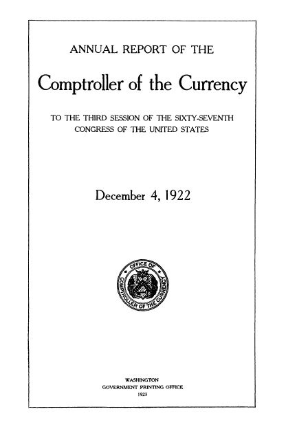 handle is hein.usfed/arepcc0060 and id is 1 raw text is: ANNUAL REPORT OF THE
Comptroller of the Currency
TO THE THIRD SESSION OF THE SIXTY-SEVENTH
CONGRESS OF THE UNITED STATES
December 4, 1922

WASHINGTON
GOVERNMENT PRINTING OFFICE
1923


