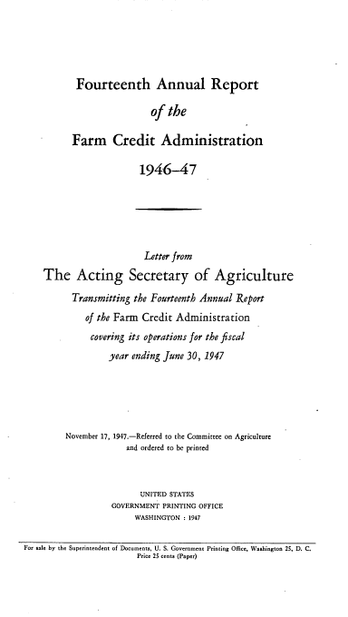 handle is hein.usfed/arfarmcad0013 and id is 1 raw text is: Fourteenth Annual Report
of the
Farm Credit Administration
1946-47
Letter from
The Acting Secretary of Agriculture
Transmitting the Fourteenth Annual Report
of the Farm Credit Administration
covering its operations for the fiscal
year ending June 30, 1947
November 17, 1947.-Referred to the Committee on Agriculture
and ordered to be printed
UNITED STATES
GOVERNMENT PRINTING OFFICE
WASHINGTON : 1947
For sale by the Superintendent of Documents, U. S. Government Printing Office, Washington 25, D. C.
Price 25 cents (Paper)


