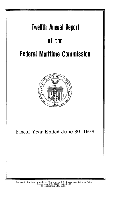 handle is hein.usfed/arfemarc0012 and id is 1 raw text is: Twelfth Annual Report
of the
Federal Maritime Commission

Fiscal Year Ended June 30, 1973

For sale by the Superintendent of Documents, U.S. Government Printing Office
Washington, D.C. 20402 - Price $1.15
Stock Number 1400-00054


