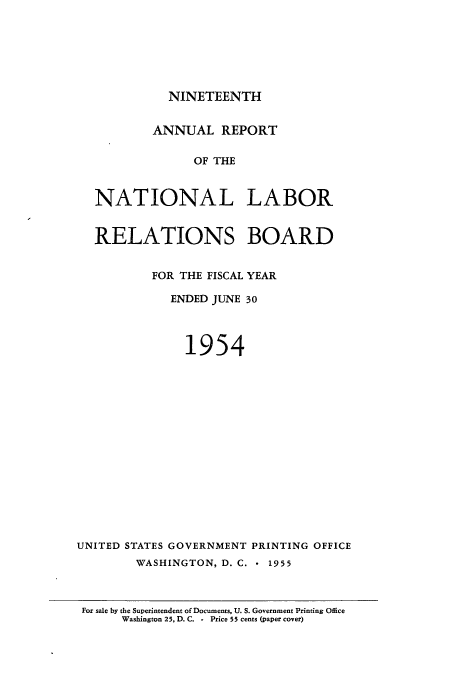 handle is hein.usfed/arnlrb0019 and id is 1 raw text is: NINETEENTH

ANNUAL REPORT
OF THE
NATIONAL LABOR
RELATIONS BOARD
FOR THE FISCAL YEAR
ENDED JUNE 30
1954
UNITED STATES GOVERNMENT PRINTING OFFICE
WASHINGTON, D. C.  1955

For sale by the Superintendent of Documents, U. S. Government Printing Office
Washington 25, D.C. - Price 55 cents (paper cover)


