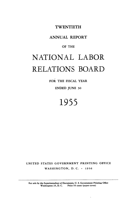handle is hein.usfed/arnlrb0020 and id is 1 raw text is: TWENTIETH

ANNUAL REPORT
OF THE
NATIONAL LABOR

RELATIONS BOARD
FOR THE FISCAL YEAR
ENDED JUNE 30
1955
UNITED STATES GOVERNMENT PRINTING OFFICE
WASHINGTON, D. C.     1956
For sale by the Superintendent of Documents, U. S. Government Printing Office
Washington 2 5. D. C.  Price 5 5 cents (paper cover)


