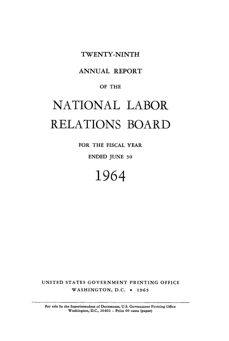 handle is hein.usfed/arnlrb0029 and id is 1 raw text is: TWENTY-NINTH

ANNUAL REPORT
OF THE
NATIONAL LABOR
RELATIONS BOARD
FOR THE FISCAL YEAR
ENDED JUNE 30
1964
UNITED STATES GOVERNMENT PRINTING OFFICE
WASHINGTON, D.C. * 1965
For sale by the Superintendent of Documents, U.S. Government Printing Office
Washington, D.C., 20402 - Price 60 cents (paper)


