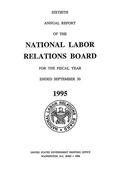 handle is hein.usfed/arnlrb0060 and id is 1 raw text is: SIXTIETH

ANNUAL REPORT
OF THE
NATIONAL LABOR
RELATIONS BOARD
FOR THE FISCAL YEAR
ENDED SEPTEMBER 30
1995

UNITED STATES GOVERNMENT PRINTING OFFICE
WASHINGTON. D.C. 20402 * 1996


