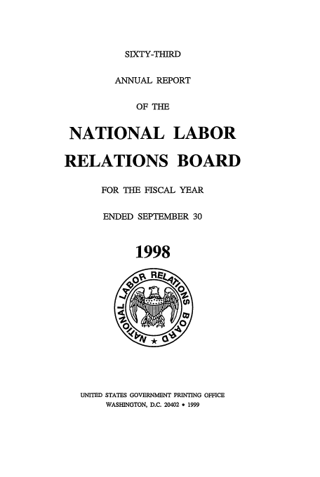 handle is hein.usfed/arnlrb0063 and id is 1 raw text is: SIXTY-THIRD
ANNUAL REPORT
OF THE
NATIONAL LABOR
RELATIONS BOARD
FOR THE FISCAL YEAR
ENDED SEPTEMBER 30
1998
UNITED STATES GOVERNMENT PRINTING OFFICE
WASHINGTON, D.C. 20402 * 1999


