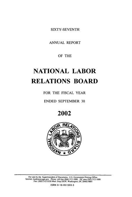 handle is hein.usfed/arnlrb0067 and id is 1 raw text is: SIXTY-SEVENTH

ANNUAL REPORT
OF THE
NATIONAL LABOR
RELATIONS BOARD

FOR THE FISCAL YEAR
ENDED SEPTEMBER 30
2002

For sale by the Superintendent of Documents, U.S. Government Printing Office
Internet: bookstore.gpo.gov Phone: toll free (866) 512-1800, DC area (202) 512-1800
Fax: (202) 512-2250 Mail: Stop SSOP, Washington, DC 20402-0001
ISBN 0-16-051503-3


