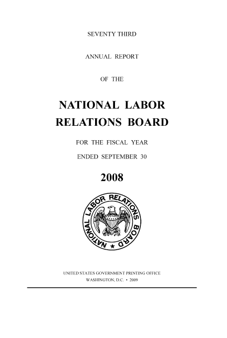 handle is hein.usfed/arnlrb0073 and id is 1 raw text is: SEVENTY THIRD

ANNUAL REPORT
OF THE
NATIONAL LABOR
RELATIONS BOARD
FOR THE FISCAL YEAR
ENDED SEPTEMBER 30
2008

UNITED STATES GOVERNMENT PRINTING OFFICE
WASHINGTON, D.C.  2009


