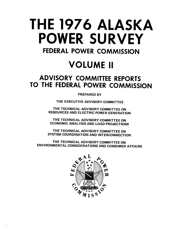 handle is hein.usfed/askapwsy0002 and id is 1 raw text is: 






THE 1976 ALASKA



   POWER SURVEY

   FEDERAL POWER COMMISSION



             VOLUME II


   ADVISORY COMMITTEE REPORTS

TO  THE  FEDERAL  POWER COMMISSION

                PREPARED BY

         THE EXECUTIVE ADVISORY COMMITTEE

         THE TECHNICAL ADVISORY COMMITTEE ON
      RESOURCES AND ELECTRIC POWER GENERATION

        THE TECHNICAL ADVISORY COMMITTEE ON
        ECONOMIC ANALYSIS AND LOAD PROJECTIONS

        THE TECHNICAL ADVISORY COMMITTEE ON
      SYSTEM COORDINATION AND INTERCONNECTION

        THE TECHNICAL ADVISORY COMMITTEE ON
  ENVIRONMENTAL CONSIDERATIONS AND CONSUMER AFFAIRS






               * *


