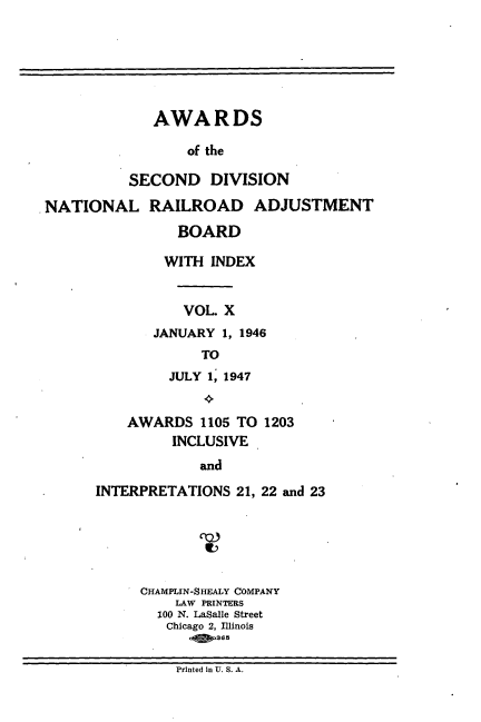 handle is hein.usfed/awascd0010 and id is 1 raw text is: AWARDS
of the
SECOND DIVISION
NATIONAL RAILROAD ADJUSTMENT

BOARD
WITH INDEX
VOL. X
JANUARY 1, 1946
TO
JULY 1, 1947
AWARDS 1105 TO 1203
INCLUSIVE
and
INTERPRETATIONS 21, 22 and 23

CHAMPLIN-SHEALY COMPANY
LAW PRINTERS
100 N. LaSalle Street
Chicago 2, Illinois
.1fi 36

Printed in U. S. A.


