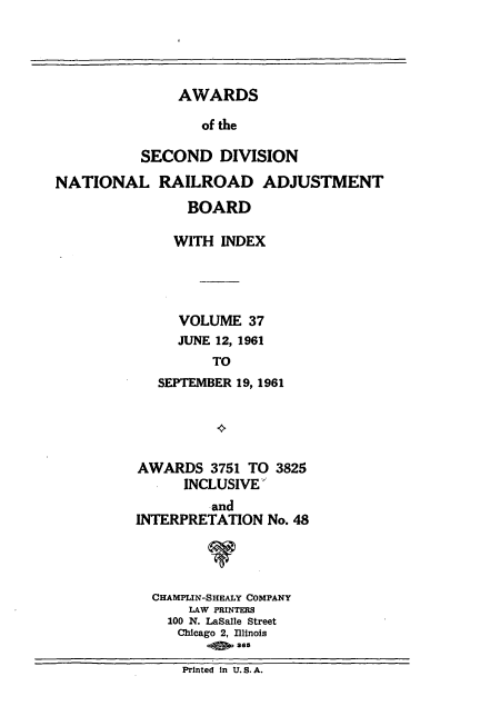 handle is hein.usfed/awascd0037 and id is 1 raw text is: AWARDS
of the
SECOND DIVISION
NATIONAL RAILROAD ADJUSTMENT
BOARD
WITH INDEX
VOLUME 37
JUNE 12, 1961
TO
SEPTEMBER 19, 1961

AWARDS 3751 TO 3825
INCLUSIVE
and
INTERPRETATION No. 48
V
CHAMPLIN-SHEALY COMPANY
LAW PRINTERS
100 N. LaSalle Street
Chicago 2, Illinois
ass

Printed In U. S. A.



