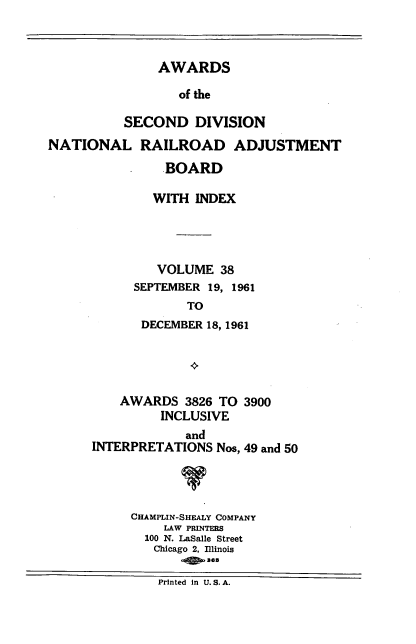 handle is hein.usfed/awascd0038 and id is 1 raw text is: AWARDS
of the
SECOND DIVISION

NATIONAL RAILROAD ADJUSTMENT
BOARD
WITH INDEX
VOLUME 38
SEPTEMBER 19, 1961
TO
DECEMBER 18, 1961

AWARDS 3826 TO 3900
INCLUSIVE

and
INTERPRETATIONS Nos,

49 and 50

CHAMPLIN-SHEALY COMPANY
LAW PRINTERS
100 N. LaSalle Street
Chicago 2, Illinois
Printed in U. S. A.


