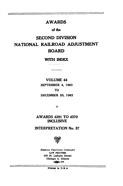handle is hein.usfed/awascd0044 and id is 1 raw text is: AWARDS
of the
SECOND DIVISION
NATIONAL RAILROAD ADJUSTMENT

BOARD
WITH INDEX
VOLUME 44
SEPTEMBER 4, 1963
TO
DECEMBER 20, 1963

AWARDS 4291 TO 4370
INCLUSIVE
INTERPRETATION No. 57
V
KEENAN PRINTING COMPANY
LAW PRINTERS
100 N. LaSalle Street
Chicago 2, Illinois
e   adsA
Printed in U. 8.A.


