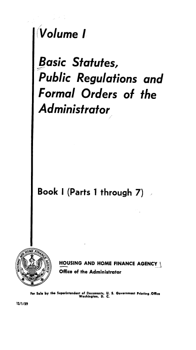 handle is hein.usfed/bspr0001 and id is 1 raw text is: (Volume I
Basic Statutes,
Public Regulations and
Formal Orders of the
Administrator
Book I (Parts 1 through 7)

HOUSING AND HOME FINANCE AGENCY
Office of the Administrator
For Sale by the Superintendent of Documents, U. S. Government Printing.Ofice
Washington, D. C.
12/1/59


