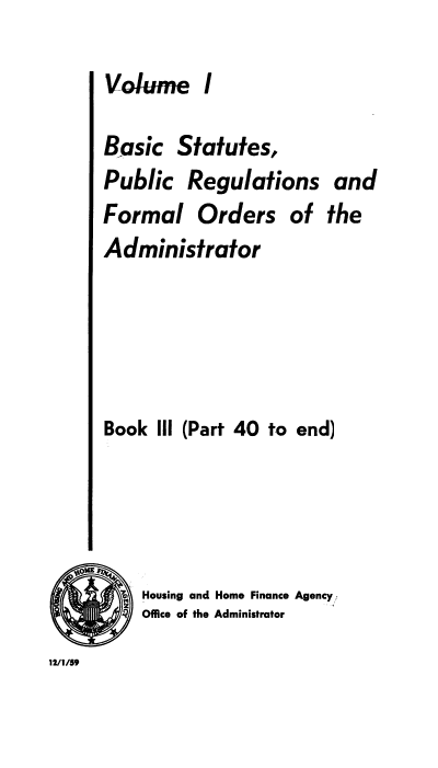 handle is hein.usfed/bspr0003 and id is 1 raw text is: Volume I

Basic Statutes,
Public Regulations and
Formal Orders of the
Administrator
Book III (Part 40 to end)
X, Housing and Home Finance Agency
4 Office of the Administrator
12/ /59



