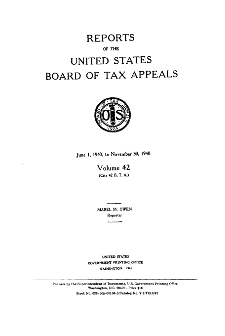 handle is hein.usfed/btaxa0042 and id is 1 raw text is: REPORTS
OF THE
UNITED STATES

BOARD OF TAX APPEALS
June 1. 1940. to November 30, 1940
Volume 42
(Cite 42 B. T. A.)
MABEL M. OWEN
Reportez
UNITED STATES
GOVERNMENT PRINTING OFFICE
WASHINGTON   1941
For sale by the Superintendent of Documents, U.S. Government Printing Office
Washington, D.C. 20402 - Price $16
Stock No. 028-008-00106-3/Catalog No. Y 3.T19:6/42


