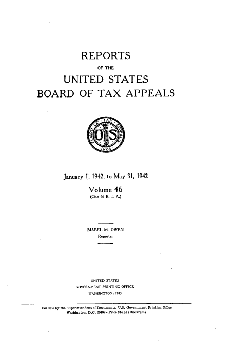 handle is hein.usfed/btaxa0046 and id is 1 raw text is: REPORTS
OF THE
UNITED STATES

BOARD

OF TAX APPEALS

January 1, 1942, to May 31, 1942
Volume 46
(Cite 46 B. T. A.)
MABEL M. OWEN
Reporter
UNITED STATES
GOVERNMENT PRINTING OFFICE
WASHINGTON: 1943

For sale by the Superintendent of Documents, U.S. Government Printing Office
Washington, D.C. 20402 - Price $14.35 (Buckram)


