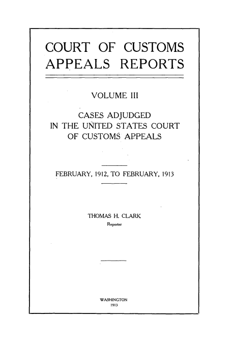 handle is hein.usfed/casesb0003 and id is 1 raw text is: COURT OF CUSTOMS
APPEALS REPORTS

VOLUME III
CASES ADJUDGED
IN THE UNITED STATES COURT
OF CUSTOMS APPEALS
FEBRUARY, 1912, TO FEBRUARY, 1913
THOMAS H. CLARK
Reporter

WASHINGTON
1913


