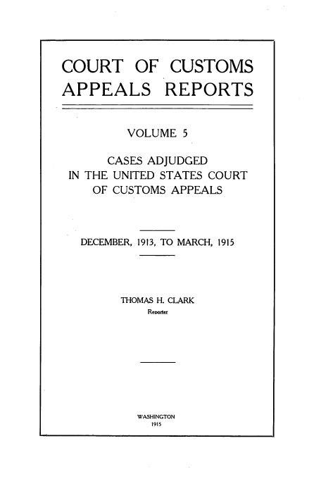 handle is hein.usfed/casesb0005 and id is 1 raw text is: COURT OF CUSTOMS
APPEALS REPORTS

VOLUME 5
CASES ADJUDGED
IN THE UNITED STATES COURT
OF CUSTOMS APPEALS
DECEMBER, 191 3, TO MARCH, 1915
THOMAS H. CLARK
Reoorter

WASHINGTON
1915


