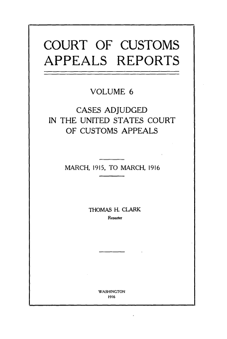 handle is hein.usfed/casesb0006 and id is 1 raw text is: COURT OF CUSTOMS
APPEALS REPORTS

VOLUME 6
CASES ADJUDGED
IN THE UNITED STATES COURT
OF CUSTOMS APPEALS
MARCH, 1915, TO MARCH, 1916
THOMAS H. CLARK
Reoorter

WASHINGTON
1916


