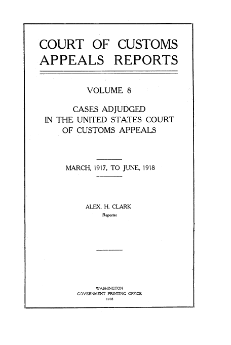 handle is hein.usfed/casesb0008 and id is 1 raw text is: COURT OF CUSTOMS
APPEALS REPORTS
VOLUME 8
CASES ADJUDGED
IN THE UNITED STATES COURT
OF CUSTOMS APPEALS
MARCH, 1917, TO JUNE, 1918
ALEX. H. CLARK
Reporter
WASHINGTON
COVERNMENI PRINTING OFFICE
1918


