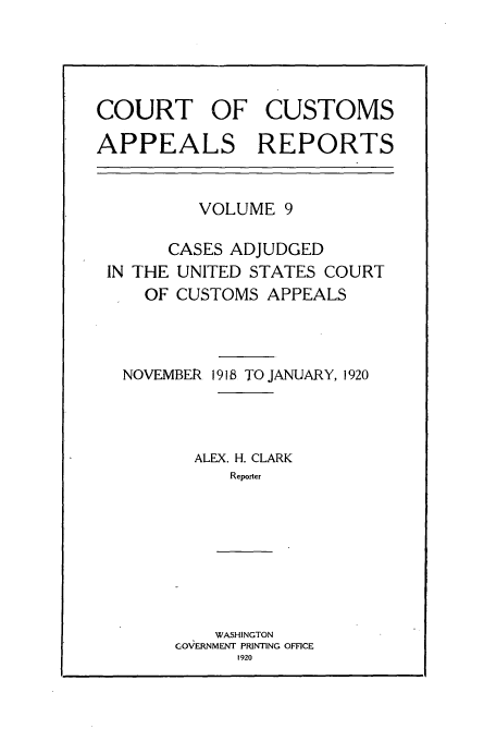 handle is hein.usfed/casesb0009 and id is 1 raw text is: COURT OF CUSTOMS
APPEALS REPORTS

VOLUME 9
CASES ADJUDGED
IN THE UNITED STATES COURT
OF CUSTOMS APPEALS
NOVEMBER 1918 TO JANUARY, 1920
ALEX. H. CLARK
Reporter
WASHINGTON
GOVERNMENT PRINTING OFFICE
1920


