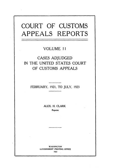 handle is hein.usfed/casesb0011 and id is 1 raw text is: COURT OF CUSTOMS
APPEALS REPORTS

VOLUME 11
CASES ADJUDGED
IN THE UNITED STATES COURT
OF CUSTOMS APPEALS
FEBRUARY, 1921, TO JULY, 1923
ALEX. H. CLARK
Reporter

WASHINGTON
(GOVERNMENT PRINTING OFFICE
1923


