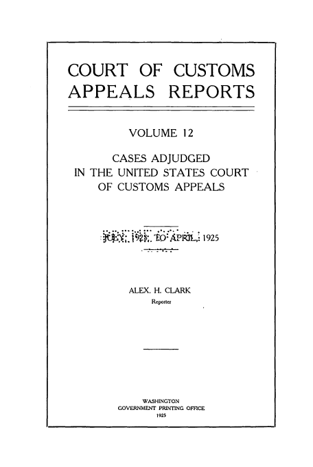 handle is hein.usfed/casesb0012 and id is 1 raw text is: COURT OF CUSTOMS
APPEALS REPORTS

VOLUME 12

CASES ADJUDGED
IN THE UNITED STATES COURT
OF CUSTOMS APPEALS

*jjik~  ~  ~1925
ALEX. H. CLARK
Reporter
WASHINGTON
GOVERNMENT PRINTING OFFICE
1925


