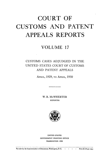 handle is hein.usfed/casesb0017 and id is 1 raw text is: COURT OF
CUSTOMS AND PATENT
APPEALS REPORTS
VOLUME 17
CUSTOMS CASES ADJUDGED IN THE
UNITED STATES COURT OF CUSTOMS
AND PATENT APPEALS
APRIL, 1929, TO APRIL, 1930
W. R. McWHERTER
REPORTER

UNITED STATES
GOVERNMENT PRINTING OFFICE
. WASHINGTON : 1930

For sale by the Superintendent of Documents, Washington, D. C.  -  -  -   -   Price $1.50 per copy



