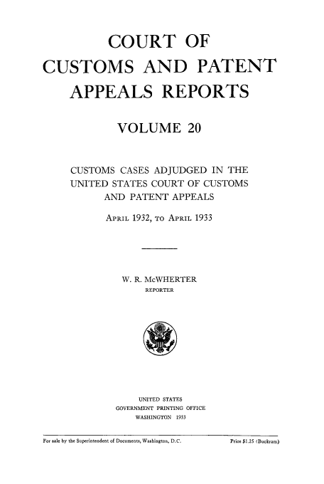 handle is hein.usfed/casesb0020 and id is 1 raw text is: COURT OF
CUSTOMS AND PATENT
APPEALS REPORTS
VOLUME 20
CUSTOMS CASES ADJUDGED IN THE
UNITED STATES COURT OF CUSTOMS
AND PATENT APPEALS
APRIL 1932, TO APRIL 1933
W. R. McWHERTER
REPORTER

UNITED STATES
GOVERNMENT PRINTING OFFICE
WASHINGTON 1933

For sale by the Superintendent of Documents, Washington, D.C.            Price SI.25 (Buckram)

For sale by the Superintendent of Documents, Washington, D.C.

Price $1.25 (Buckram)


