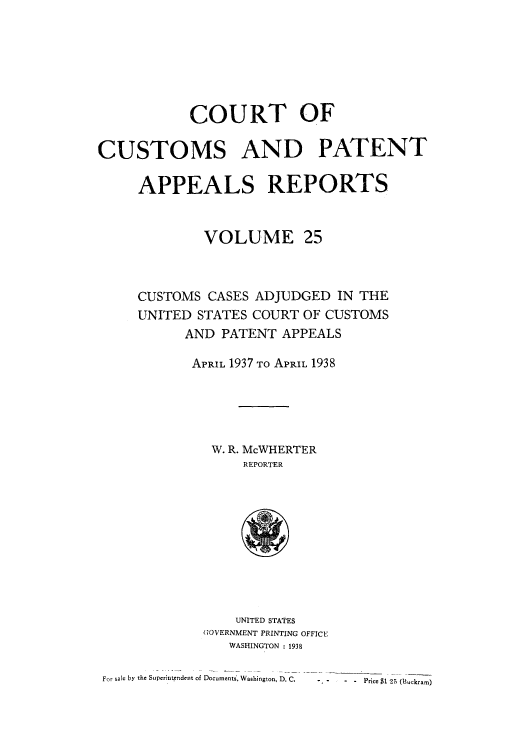 handle is hein.usfed/casesb0025 and id is 1 raw text is: COURT OF
CUSTOMS AND PATENT
APPEALS REPORTS
VOLUME 25
CUSTOMS CASES ADJUDGED IN THE
UNITED STATES COURT OF CUSTOMS
AND PATENT APPEALS
APRIL 1937 TO APRIL 1938
W. R. McWHERTER
REPORTER

UNITED STATES
GOVERNMENT PRINTING OFFICE
WASHINGTON : 1938

For sale by the Superint.endent of Documents, Washington, D. C.

-,- - - Price $1 25 (Buckram)


