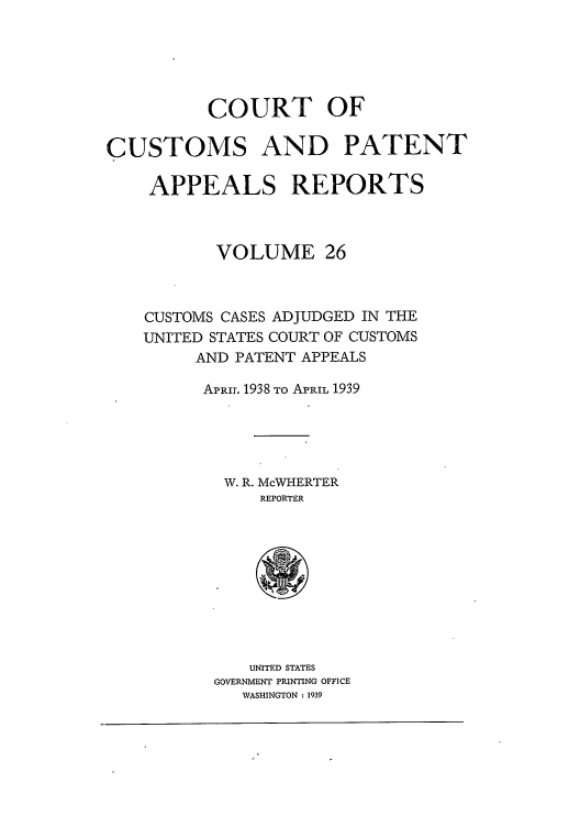 handle is hein.usfed/casesb0026 and id is 1 raw text is: COURT OF
CUSTOMS AND PATENT
APPEALS REPORTS
VOLUME 26
CUSTOMS CASES ADJUDGED IN THE
UNITED STATES COURT OF CUSTOMS
AND PATENT APPEALS
APR11, 1938 TO APRIL 1939
W. R. McWHERTER
REPORTER

UNITED STATES
GOVERNMENT PRINTING OFFICE
WASHINGTON : 1939


