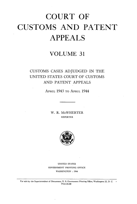 handle is hein.usfed/casesb0031 and id is 1 raw text is: COURT OF
CUSTOMS AND PATENT
APPEALS
VOLUME 31
CUSTOMS CASES ADJUDGED IN THE
UNITED STATES COURT OF CUSTOMS
AND PATENT APPEALS
APRIL 1943 TO APRIL 1944
W. R. McWHERTER
REPORTER

UNITED STATES
GOVERNMENT PRINTING OFFICE
WASHINGTON : 1944

For sale by the Superintendent of Documents, U. S. Government Printing Office, Washington 25, D. C.
Price $1.00


