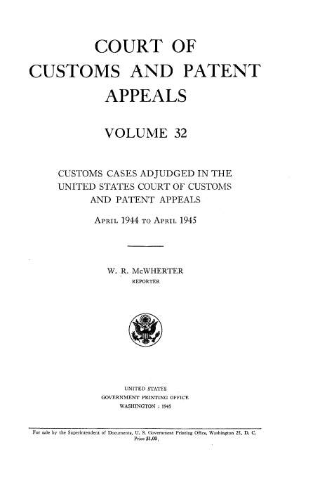handle is hein.usfed/casesb0032 and id is 1 raw text is: COURT OF
CUSTOMS AND PATENT
APPEALS
VOLUME 32
CUSTOMS CASES ADJUDGED IN THE
UNITED STATES COURT OF CUSTOMS
AND PATENT APPEALS
APRIL 1944 TO APRIL 1945
W. R. McWHERTER
REPORTER

UNITED STATES
GOVERNMENT PRINTING OFFICE
WASHINGTON : 1945

For sale by the Superintendent of Documents, U. S. Government Printing Office, Washington 25, D. C.
Price $1.00,


