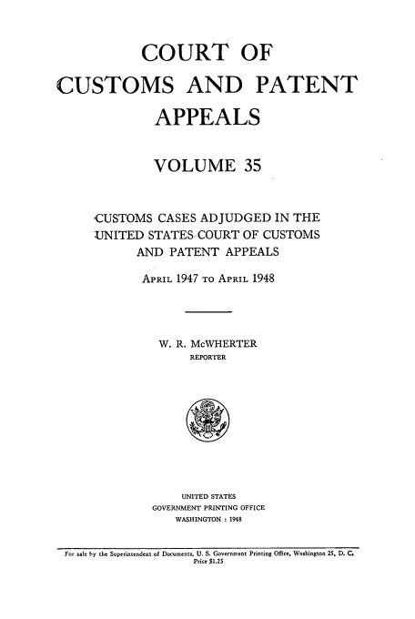 handle is hein.usfed/casesb0035 and id is 1 raw text is: COURT OF
CUSTOMS AND PATENT
APPEALS
VOLUME 35
CUSTOMS CASES ADJUDGED IN THE
UNITED STATES-COURT OF CUSTOMS
AND PATENT APPEALS
APRIL 1947 TO APRIL 1948
W. R. McWHERTER
REPORTER

UNITED STATES
GOVERNMENT PRINTING OFFICE
WASHINGTON : 1948

For sale by the Superintendent of Documents, U. S. Government Printing Office, Washington 25, D. C.
Price $1.25


