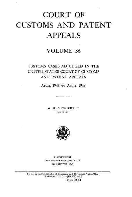 handle is hein.usfed/casesb0036 and id is 1 raw text is: COURT OF
CUSTOMS AND PATENT
APPEALS
VOLUME 36
CUSTOMS CASES ADJUDGED IN THE
UNITED STATES COURT OF CUSTOMS
AND PATENT APPEALS
APRIL 1948 TO APRIL 1949
W. R. McWHERTER
REPORTER

UNITED STATES
GOVERNMENT PRINTING OFFICE
WASHINGTON : 1949

For sale by the Superintendent of Documents, U. S. Government Printing Office
Washington 25, D. C. - Jc5      en
Price Q 125


