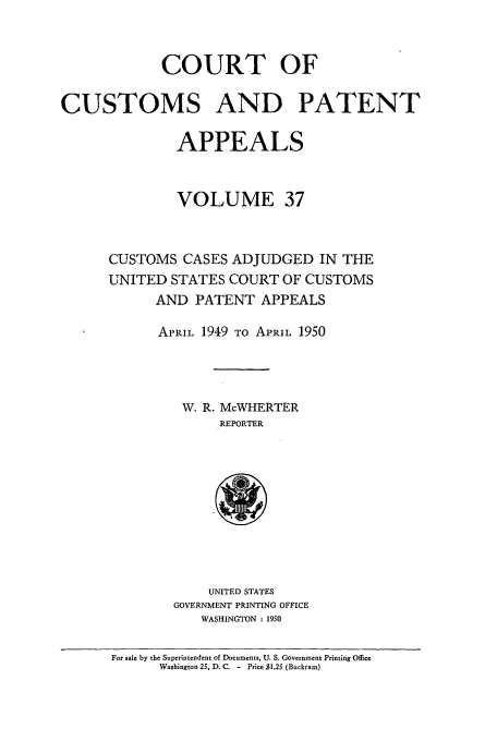 handle is hein.usfed/casesb0037 and id is 1 raw text is: COURT OF
CUSTOMS AND PATENT
APPEALS
VOLUME 37
CUSTOMS CASES ADJUDGED IN THE
UNITED STATES COURT OF CUSTOMS
AND PATENT APPEALS
APRIL 1949 TO APRIL 1950
W. R. McWHERTER
REPORTER

UNITED STATES
GOVERNMENT PRINTING OFFICE
WASHINGTON : 1950

For sale by the Superintendent of Documents, U. S. Government Printing Office
Washington 25, D. C. - Price $1.25 (Buckram)


