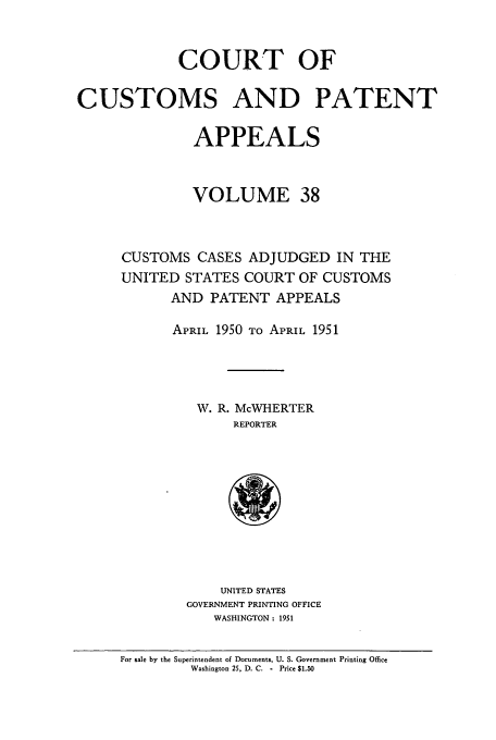handle is hein.usfed/casesb0038 and id is 1 raw text is: COURT OF
CUSTOMS AND PATENT
APPEALS
VOLUME 38
CUSTOMS CASES ADJUDGED IN THE
UNITED STATES COURT OF CUSTOMS
AND PATENT APPEALS
APRIL 1950 To APRIL 1951
W. R. McWHERTER
REPORTER

UNITED STATES
GOVERNMENT PRINTING OFFICE
WASHINGTON: 1951

For sale by the Superintendent of Documents, U. S. Government Printing Office
Washington 25, D. C. - Price $1.50


