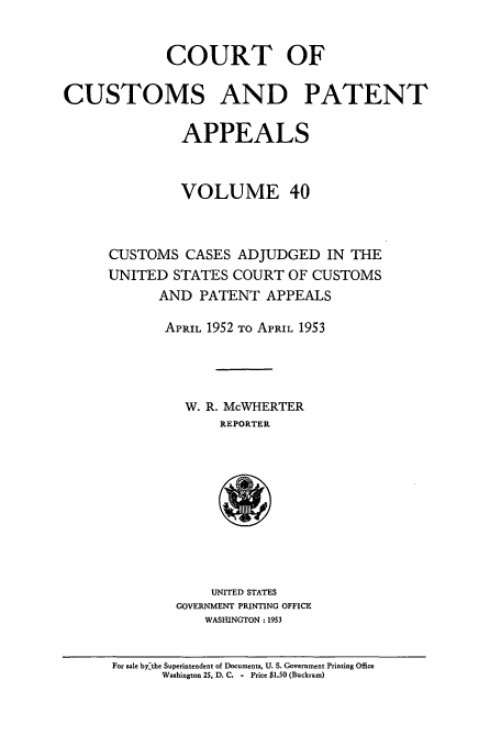 handle is hein.usfed/casesb0040 and id is 1 raw text is: COURT OF
CUSTOMS AND PATENT
APPEALS
VOLUME 40
CUSTOMS CASES ADJUDGED IN THE
UNITED STATES COURT OF CUSTOMS
AND PATENT APPEALS
APRIL 1952 TO APRIL 1953
W. R. McWHERTER
REPORTER

UNITED STATES
GOVERNMENT PRINTING OFFICE
WASHINGTON : 1953

For sale bythe Superintendent of Documents, U. S. Government Printing Office
Washington 25, D. C. - Price $1.50 (Buckram)


