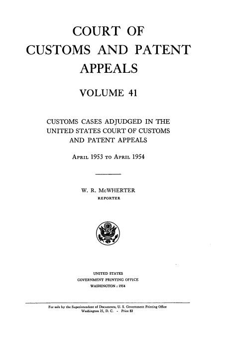 handle is hein.usfed/casesb0041 and id is 1 raw text is: COURT OF
CUSTOMS AND PATENT
APPEALS
VOLUME 41
CUSTOMS CASES ADJUDGED IN THE
UNITED STATES COURT OF CUSTOMS
AND PATENT APPEALS
APRIL 1953 TO APRIL 1954
W. R. McWHERTER
REPORTER

UNITED STATES
GOVERNMENT PRINTING OFFICE
WASHINGTON.: 1954

For sale by the Superintendent of Documents, U. S. Government Printing Office
Washington 25, D. C. - Price $2


