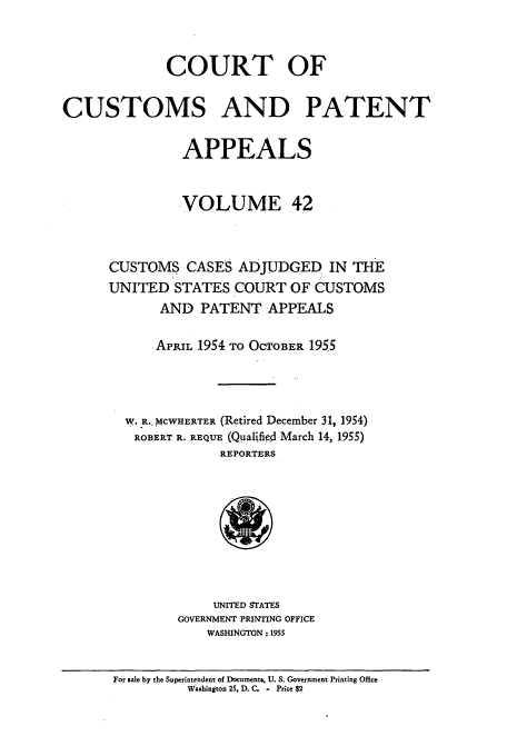 handle is hein.usfed/casesb0042 and id is 1 raw text is: COURT OF
CUSTOMS AND PATENT
APPEALS
VOLUME 42
CUSTOMS CASES ADJUDGED IN THE
UNITED STATES COURT OF CUSTOMS
AND PATENT APPEALS
APRIL 1954 TO OCTOBER 1955
W. R. MCWHERTER (Retired December 31, 1954)
ROBERT R. REQUE (Qualified March 14, 1955)
REPORTERS

UNITED STATES
GOVERNMENT PRINTING OFFICE
WASHINGTON : 1955

For sale by the Superintendent of Documents, U. S. Government Printing Office
Washington 25, D. C.    Price $2


