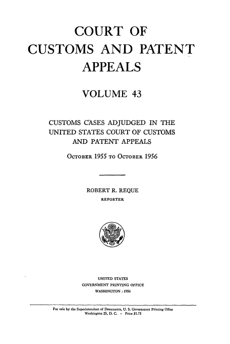handle is hein.usfed/casesb0043 and id is 1 raw text is: COURT OF
CUSTOMS AND PATENT
APPEALS
VOLUME 43
CUSTOMS CASES ADJUDGED IN THE
UNITED STATES COURT OF CUSTOMS
AND PATENT APPEALS
OCTOBER 1955 TO OCTOBER 1956
ROBERT R. REQUE
REPORTER

UNITED STATES
GOVERNMENT PRINTING OFFICE
WASHINGTON : 1956

For sale by the Superintendent of Documents, U. S. Government Printing Office
Washington 25, D. C. - Price $1.75


