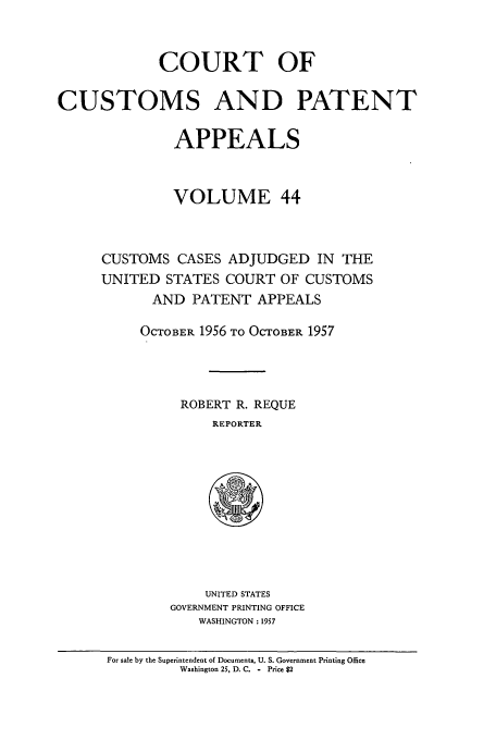 handle is hein.usfed/casesb0044 and id is 1 raw text is: COURT OF
CUSTOMS AND PATENT
APPEALS
VOLUME 44
CUSTOMS CASES ADJUDGED IN THE
UNITED STATES COURT OF CUSTOMS
AND PATENT APPEALS
OCTOBER 1956 TO OCTOBER 1957
ROBERT R. REQUE
REPORTER

UNITED STATES
GOVERNMENT PRINTING OFFICE
WASHINGTON : 1957

For sale by the Superintendent of Documents, U. S. Government Printing Office
Washington 25, D. C. - Price $2


