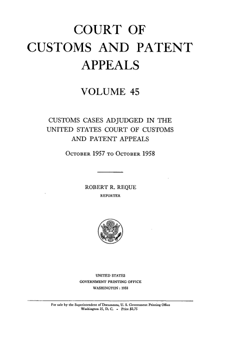 handle is hein.usfed/casesb0045 and id is 1 raw text is: COURT OF
CUSTOMS AND PATENT
APPEALS
VOLUME 45
CUSTOMS CASES ADJUDGED IN THE
UNITED STATES COURT OF CUSTOMS
AND PATENT APPEALS
OCTOBER 1957 TO OCTOBER 1958
ROBERT R. REQUE
REPORTER

UNITED STATES
GOVERNMENT PRINTING OFFICE
WASHINGTON : 1958

For sale by the Superintendent ofDocuments, U. S. Government Printing Office
Washington 25, D. C. - Price $2.75


