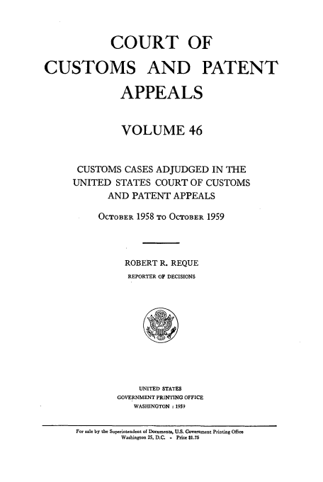 handle is hein.usfed/casesb0046 and id is 1 raw text is: COURT OF
CUSTOMS AND PATENT
APPEALS
VOLUME 46
CUSTOMS CASES ADJUDGED IN THE
UNITED STATES COURT OF CUSTOMS
AND PATENT APPEALS
OCTOBER 1958 TO OCTOBER 1959
ROBERT R. REQUE
REPORTER OF DECISIONS

UNITED STATES
GOVERNMENT PRINTING OFFICE
WASHINGTON :1959

For sale by the Superintendent of Documents, U.S. Government Printing Office
Washington 25, D.C   - Price $1.75


