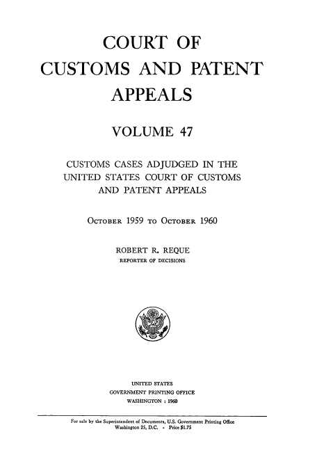 handle is hein.usfed/casesb0047 and id is 1 raw text is: COURT OF
CUSTOMS AND PATENT
APPEALS
VOLUME 47
CUSTOMS CASES ADJUDGED IN THE
UNITED STATES COURT OF CUSTOMS
AND PATENT APPEALS
OCTOBER 1959 TO OCTOBER 1960
ROBERT R. REQUE
REPORTER OF DECISIONS

UNITED STATES
GOVERNMENT PRINTING OFFICE
WASHINGTON : 1960

For sale by the Superintendent of Documents, U.S. Government Printing Office
Washington 25, D.C. - Price $1.75


