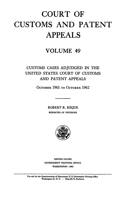 handle is hein.usfed/casesb0049 and id is 1 raw text is: COURT OF
CUSTOMS AND PATENT
APPEALS
VOLUME 49
CUSTOMS CASES ADJUDGED IN THE
UNITED STATES COURT OF CUSTOMS
AND PATENT APPEALS
OCTOBER 1961 TO OCTOBER 1962
ROBERT R. REQUE
REPORTER OF DECISIONS

UNITED STATES
GOVERNMENT PRINTING OFFICE
WASHINGTON: 1962

For sale by the Superintendent of Documents, U. S. Government Printing Office
Washington 25, D. C. - Price S1.7S, Buckram


