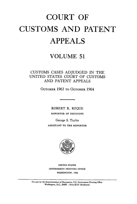 handle is hein.usfed/casesb0051 and id is 1 raw text is: COURT OF
CUSTOMS AND PATENT
APPEALS
VOLUME 51
CUSTOMS CASES ADJUDGED IN THE
UNITED STATES COURT OF CUSTOMS
AND PATENT APPEALS
OCTOBER 1963 TO OCTOBER 1964
ROBERT R. REQUE
REPORTER OF DECISIONS
George S. Taylor
ASSISTANT TO THE REPORTER

UNITED STATES
GOVERNMENT PRINTING OFFICE
WASHINGTON : 1964

For sale by the Superintendent of Documents, U.S. Government Printing Office
Washington, D.C., 20402 - Price $2.25 (Buckram)



