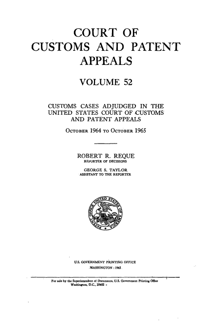 handle is hein.usfed/casesb0052 and id is 1 raw text is: COURT OF
CUSTOMS AND PATENT
APPEALS
VOLUME 52
CUSTOMS CASES ADJUDGED IN THE
UNITED STATES COURT OF CUSTOMS
AND PATENT APPEALS
OCTOBER 1964 TO OCTOBER 1965
ROBERT R. REQUE
REPORTER OF DECISIONS
GEORGE S. TAYLOR
ASSISTANT TO THE REPORTER

U.S. GOVERNMENT PRINTING OFFICE
-WASHINGTON : 1965.

For sale by the Superintendent of Documents, U.S. Government Printing Office
Washington, D.C., 20402.


